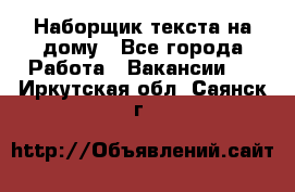 Наборщик текста на дому - Все города Работа » Вакансии   . Иркутская обл.,Саянск г.